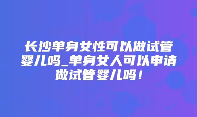 长沙单身女性可以做试管婴儿吗_单身女人可以申请做试管婴儿吗！