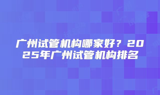 广州试管机构哪家好？2025年广州试管机构排名