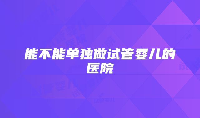 能不能单独做试管婴儿的医院