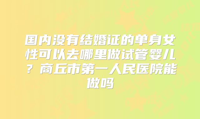 国内没有结婚证的单身女性可以去哪里做试管婴儿？商丘市第一人民医院能做吗