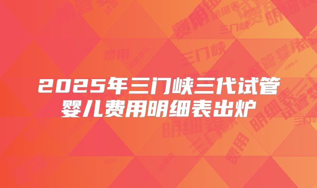 2025年三门峡三代试管婴儿费用明细表出炉