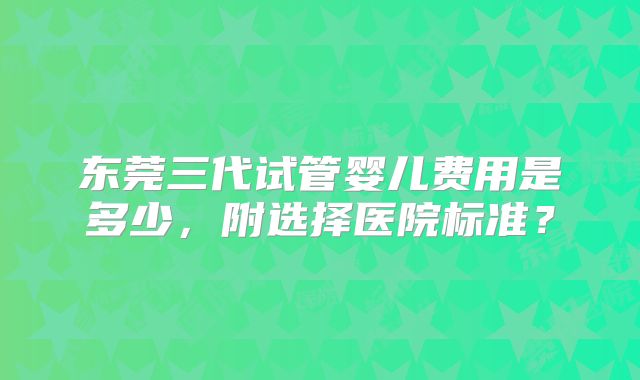 东莞三代试管婴儿费用是多少，附选择医院标准？