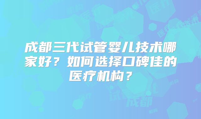 成都三代试管婴儿技术哪家好？如何选择口碑佳的医疗机构？