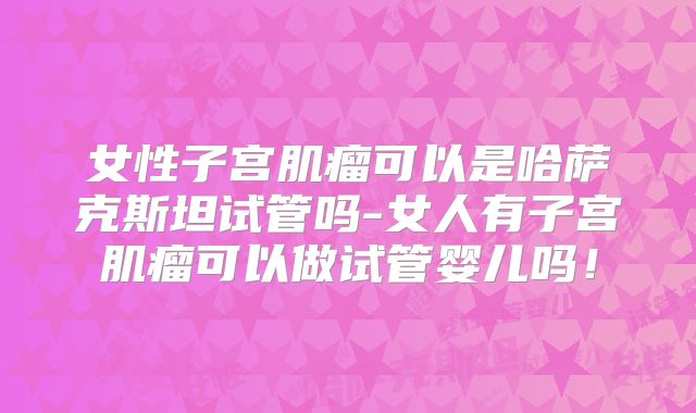 女性子宫肌瘤可以是哈萨克斯坦试管吗-女人有子宫肌瘤可以做试管婴儿吗！