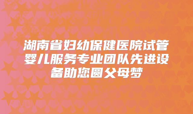 湖南省妇幼保健医院试管婴儿服务专业团队先进设备助您圆父母梦