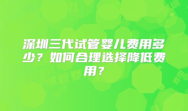 深圳三代试管婴儿费用多少？如何合理选择降低费用？