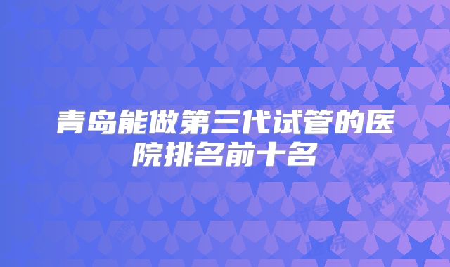 青岛能做第三代试管的医院排名前十名