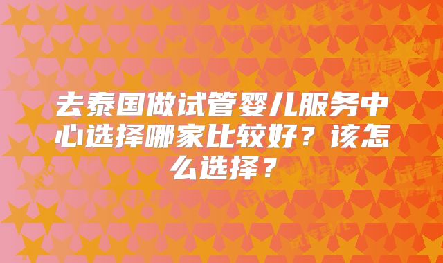 去泰国做试管婴儿服务中心选择哪家比较好？该怎么选择？