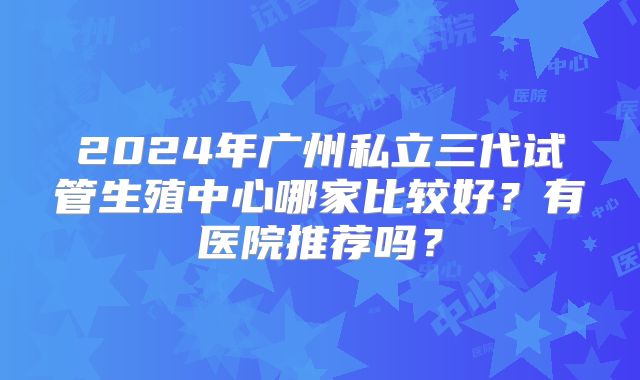 2024年广州私立三代试管生殖中心哪家比较好？有医院推荐吗？
