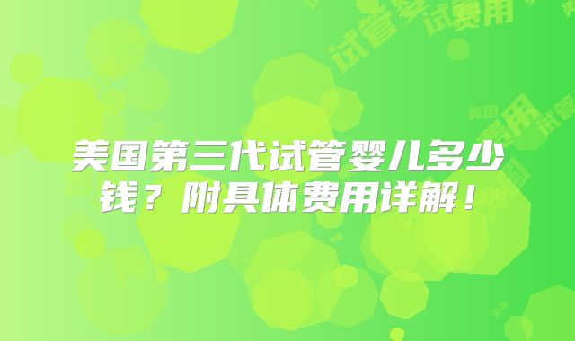 美国第三代试管婴儿多少钱？附具体费用详解！