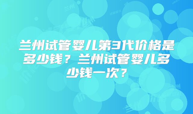 兰州试管婴儿第3代价格是多少钱?兰州试管婴儿多少钱一次?