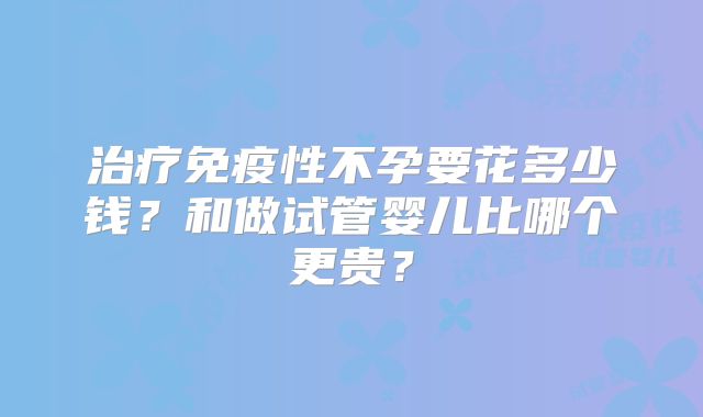 治疗免疫性不孕要花多少钱？和做试管婴儿比哪个更贵？