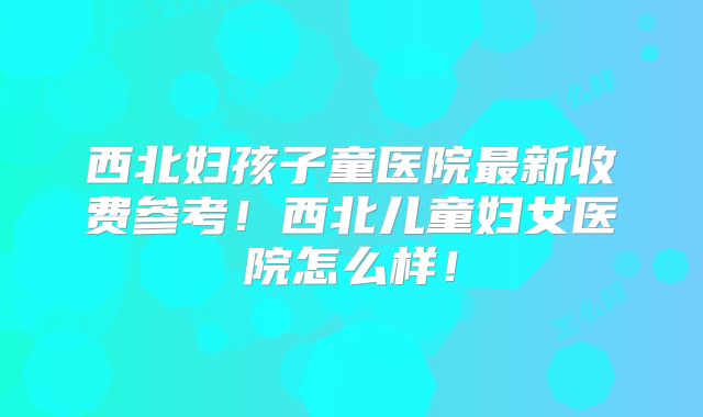 西北妇孩子童医院最新收费参考！西北儿童妇女医院怎么样！