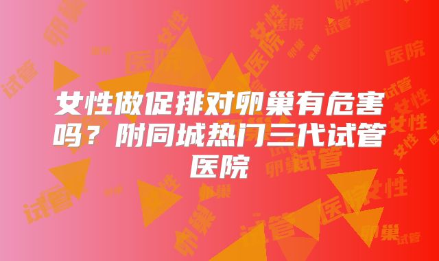 女性做促排对卵巢有危害吗？附同城热门三代试管医院