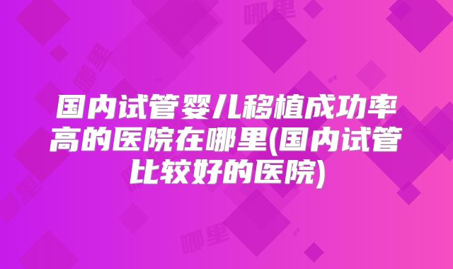国内试管婴儿移植成功率高的医院在哪里(国内试管比较好的医院)