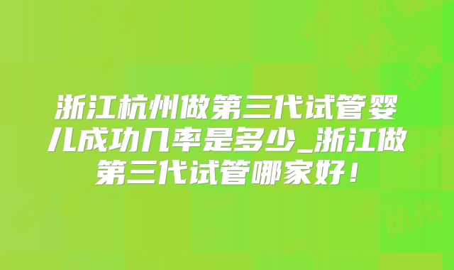 浙江杭州做第三代试管婴儿成功几率是多少_浙江做第三代试管哪家好！