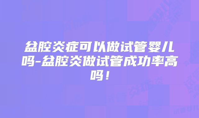 盆腔炎症可以做试管婴儿吗-盆腔炎做试管成功率高吗！