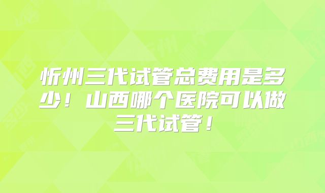 忻州三代试管总费用是多少！山西哪个医院可以做三代试管！