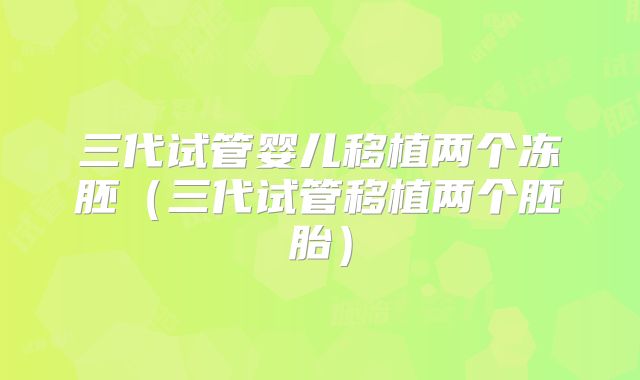 三代试管婴儿移植两个冻胚（三代试管移植两个胚胎）