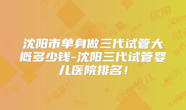 沈阳市单身做三代试管大概多少钱-沈阳三代试管婴儿医院排名!