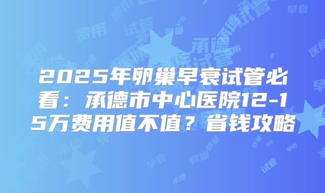 2025年卵巢早衰试管必看：承德市中心医院12-15万费用值不值？省钱攻略