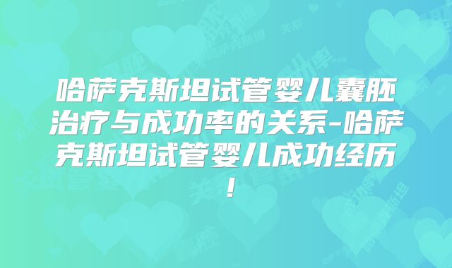 哈萨克斯坦试管婴儿囊胚治疗与成功率的关系-哈萨克斯坦试管婴儿成功经历！