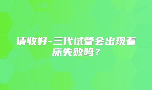 请收好-三代试管会出现着床失败吗？