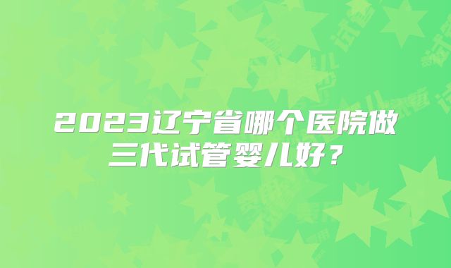 2023辽宁省哪个医院做三代试管婴儿好?