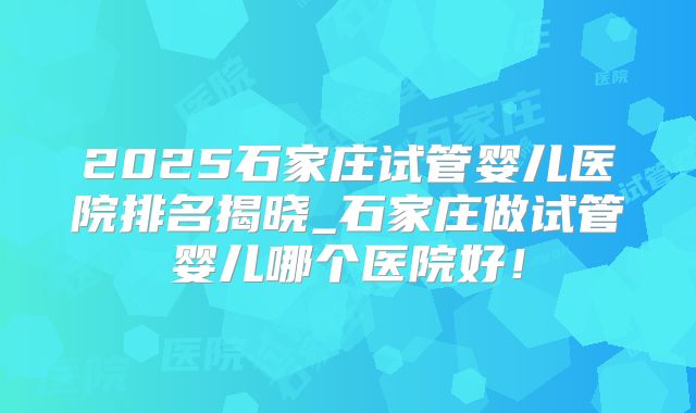 2025石家庄试管婴儿医院排名揭晓_石家庄做试管婴儿哪个医院好！