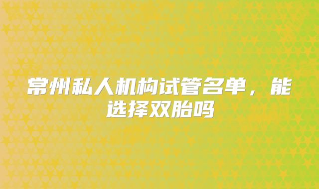 常州私人机构试管名单，能选择双胎吗