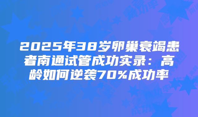 2025年38岁卵巢衰竭患者南通试管成功实录：高龄如何逆袭70%成功率