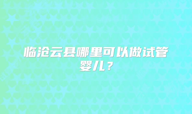 临沧云县哪里可以做试管婴儿？