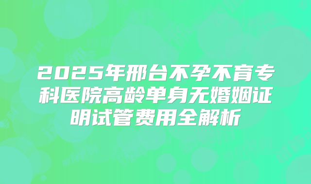 2025年邢台不孕不育专科医院高龄单身无婚姻证明试管费用全解析