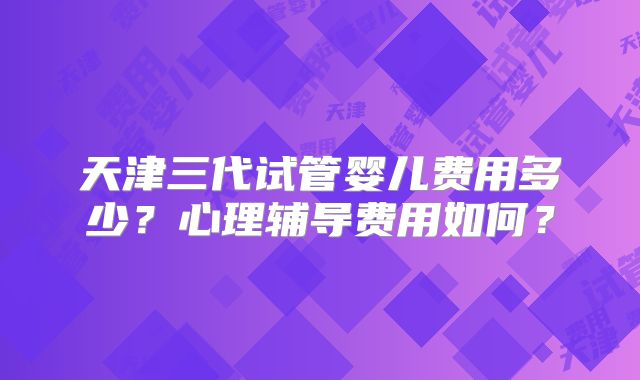 天津三代试管婴儿费用多少？心理辅导费用如何？