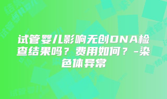 试管婴儿影响无创DNA检查结果吗？费用如何？-染色体异常