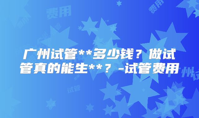 广州试管**多少钱？做试管真的能生**？-试管费用