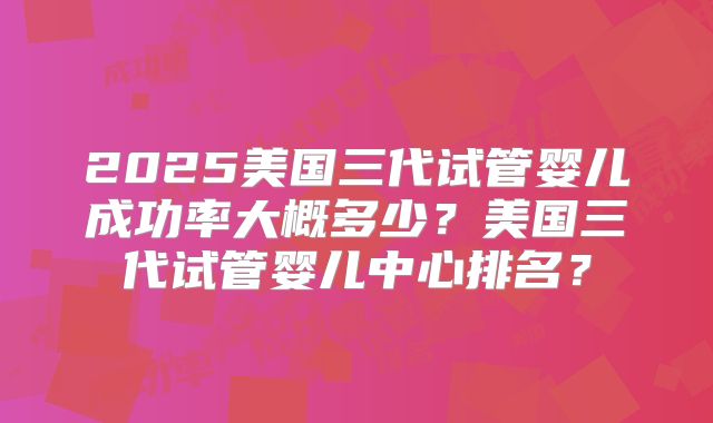 2025美国三代试管婴儿成功率大概多少？美国三代试管婴儿中心排名？