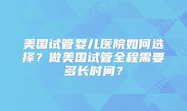 美国试管婴儿医院如何选择?做美国试管全程需要多长时间?
