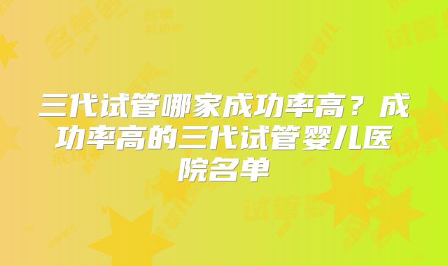 三代试管哪家成功率高？成功率高的三代试管婴儿医院名单