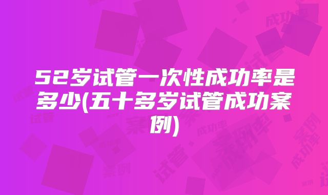 52岁试管一次性成功率是多少(五十多岁试管成功案例)