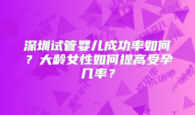 深圳试管婴儿成功率如何？大龄女性如何提高受孕几率？