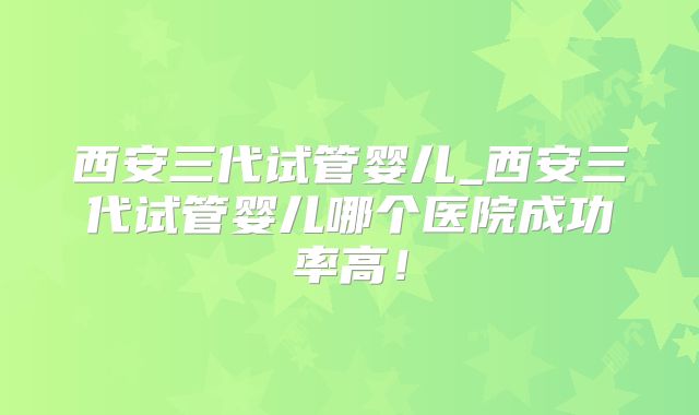 西安三代试管婴儿_西安三代试管婴儿哪个医院成功率高！