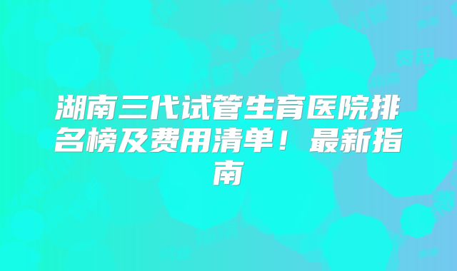 湖南三代试管生育医院排名榜及费用清单！最新指南