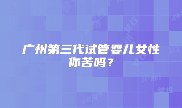 广州第三代试管婴儿女性你苦吗？