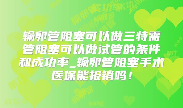 输卵管阻塞可以做三特需管阻塞可以做试管的条件和成功率_输卵管阻塞手术医保能报销吗！