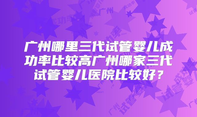 广州哪里三代试管婴儿成功率比较高广州哪家三代试管婴儿医院比较好？