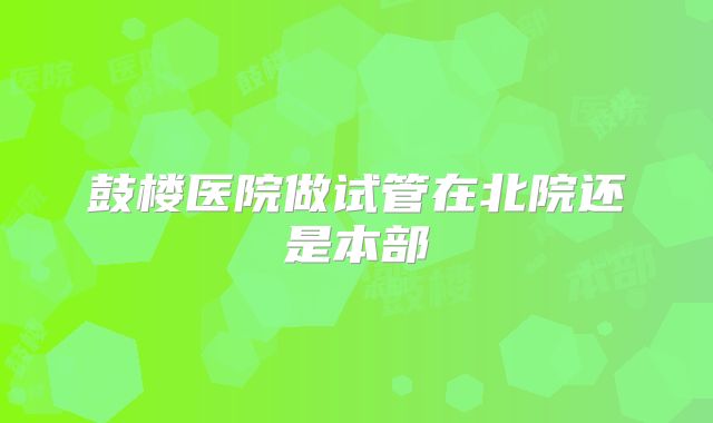 鼓楼医院做试管在北院还是本部