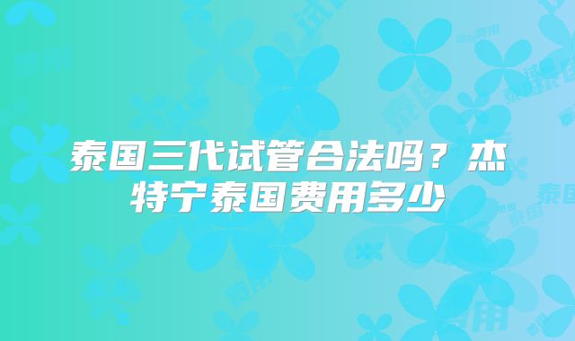 泰国三代试管合法吗？杰特宁泰国费用多少