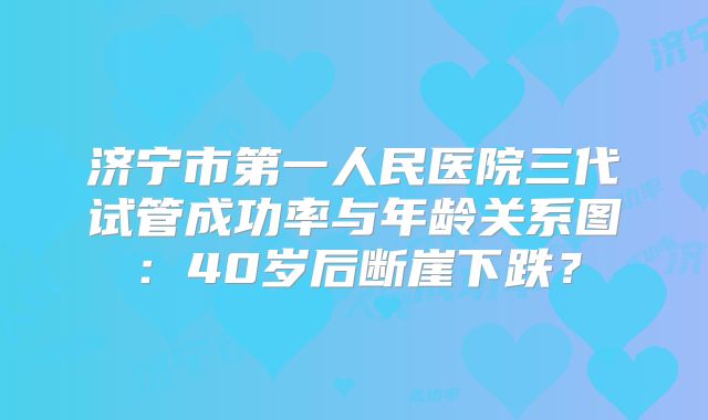 济宁市第一人民医院三代试管成功率与年龄关系图:40岁后断崖下跌?