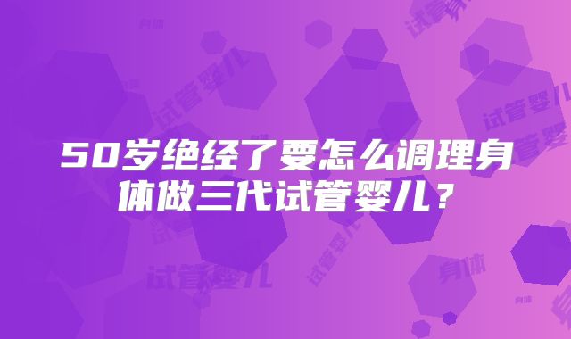 50岁绝经了要怎么调理身体做三代试管婴儿？